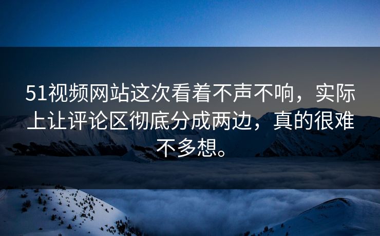 51视频网站这次看着不声不响，实际上让评论区彻底分成两边，真的很难不多想。