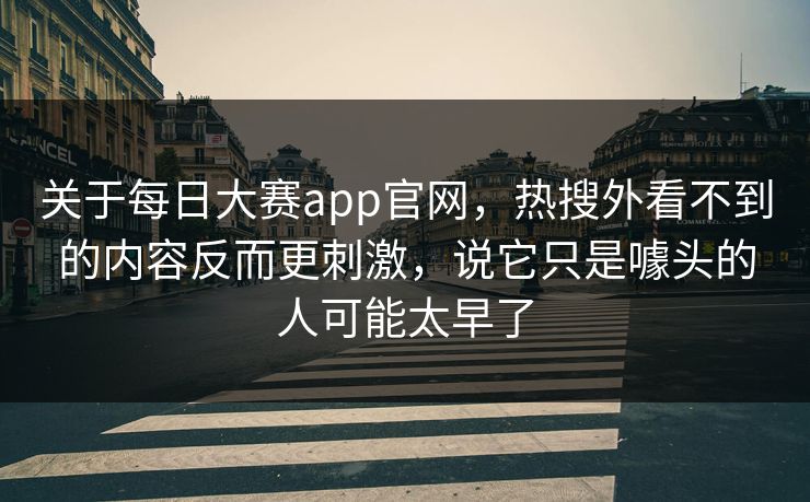 关于每日大赛app官网，热搜外看不到的内容反而更刺激，说它只是噱头的人可能太早了