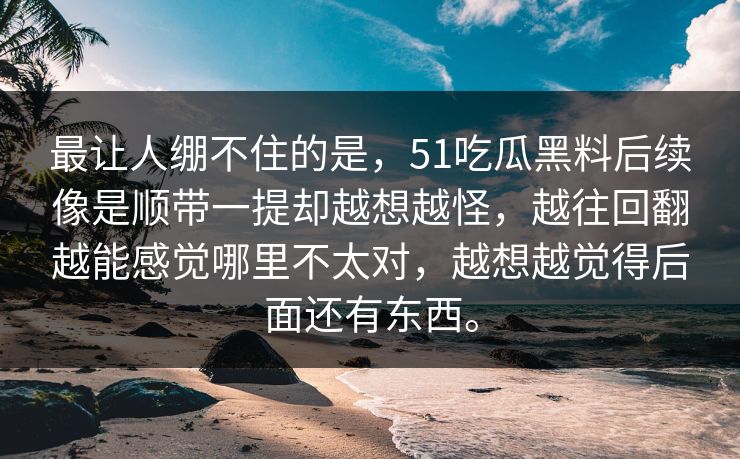 最让人绷不住的是，51吃瓜黑料后续像是顺带一提却越想越怪，越往回翻越能感觉哪里不太对，越想越觉得后面还有东西。