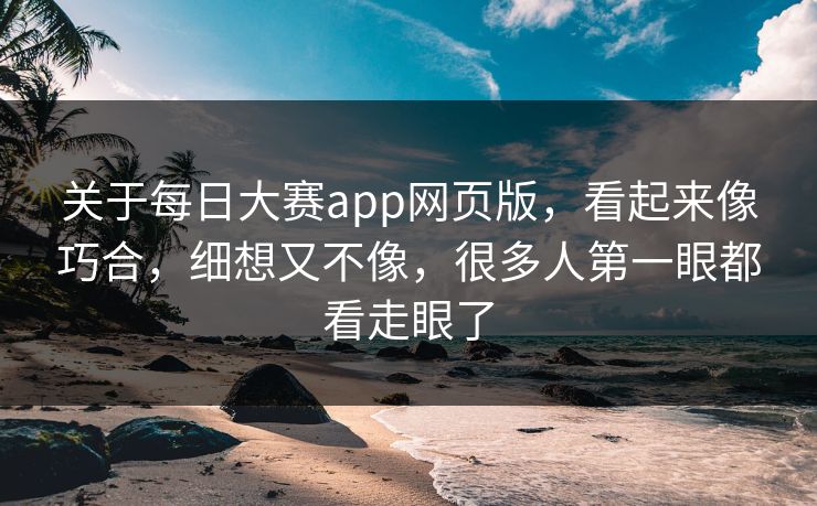 关于每日大赛app网页版，看起来像巧合，细想又不像，很多人第一眼都看走眼了