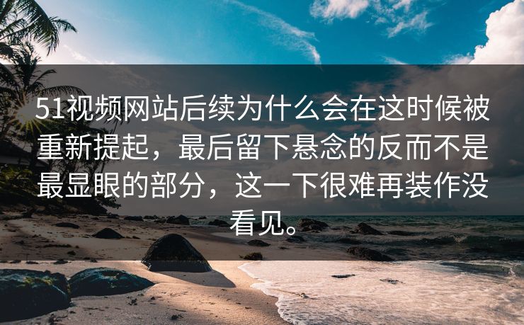 51视频网站后续为什么会在这时候被重新提起，最后留下悬念的反而不是最显眼的部分，这一下很难再装作没看见。