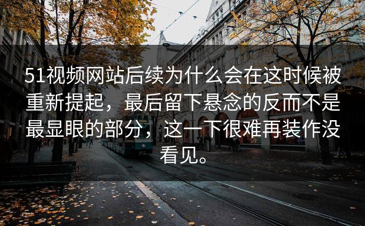 51视频网站后续为什么会在这时候被重新提起，最后留下悬念的反而不是最显眼的部分，这一下很难再装作没看见。