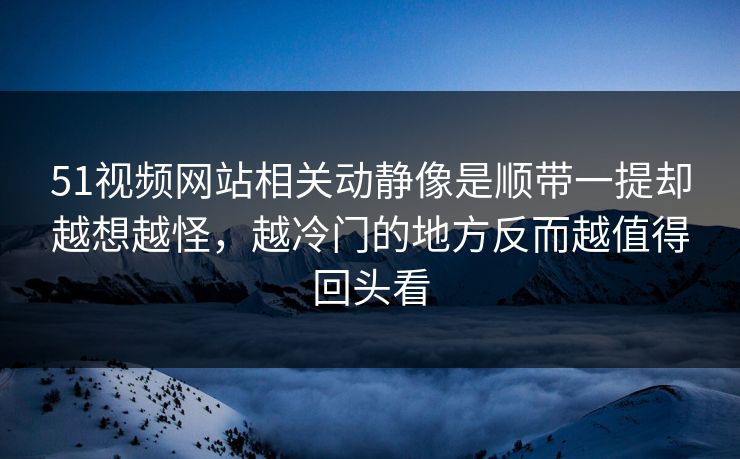 51视频网站相关动静像是顺带一提却越想越怪，越冷门的地方反而越值得回头看