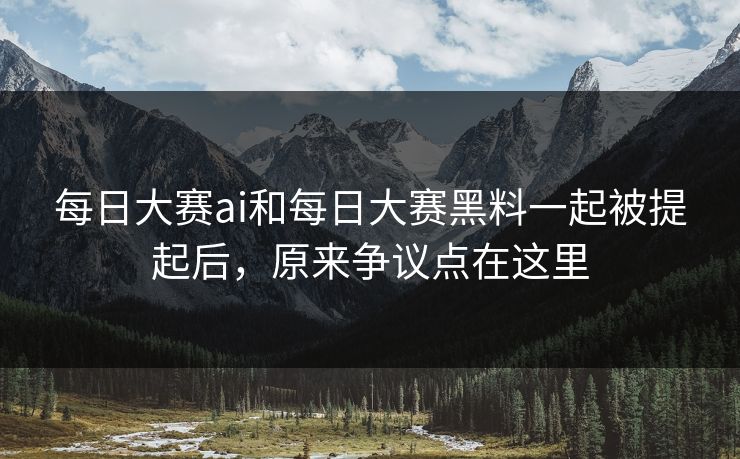每日大赛ai和每日大赛黑料一起被提起后，原来争议点在这里