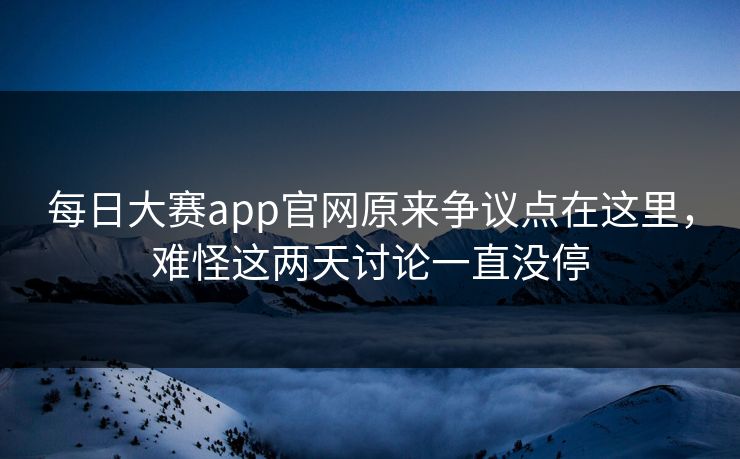 每日大赛app官网原来争议点在这里，难怪这两天讨论一直没停
