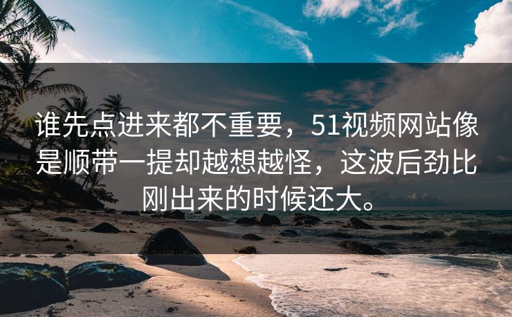 谁先点进来都不重要，51视频网站像是顺带一提却越想越怪，这波后劲比刚出来的时候还大。