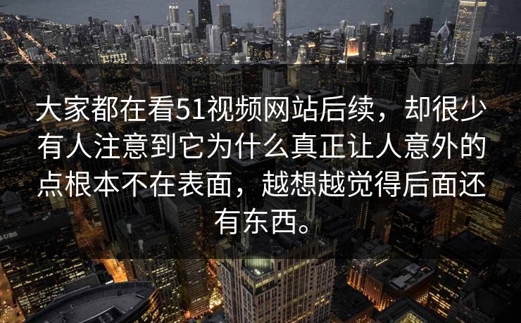 大家都在看51视频网站后续，却很少有人注意到它为什么真正让人意外的点根本不在表面，越想越觉得后面还有东西。