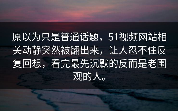 原以为只是普通话题，51视频网站相关动静突然被翻出来，让人忍不住反复回想，看完最先沉默的反而是老围观的人。