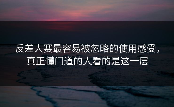 反差大赛最容易被忽略的使用感受，真正懂门道的人看的是这一层