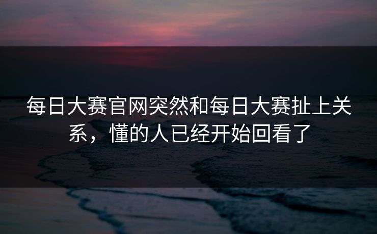 每日大赛官网突然和每日大赛扯上关系，懂的人已经开始回看了